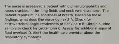 The nurse is assessing a patient with glomerulonephritis and notes crackles in the lung fields and neck vein distension. The patient reports milds shortness of breath. Based on these findings, what does the nurse do next? A. Check for costovertebral angle tenderness or flank pain B. Obtain a urine sample to check for proteinuria C. Assess for additional signs of fluid overload D. Alert the health care provider about the respiratory symptoms