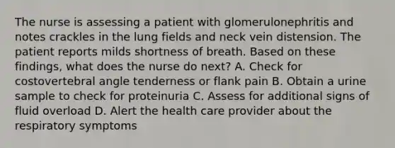 The nurse is assessing a patient with glomerulonephritis and notes crackles in the lung fields and neck vein distension. The patient reports milds shortness of breath. Based on these findings, what does the nurse do next? A. Check for costovertebral angle tenderness or flank pain B. Obtain a urine sample to check for proteinuria C. Assess for additional signs of fluid overload D. Alert the health care provider about the respiratory symptoms