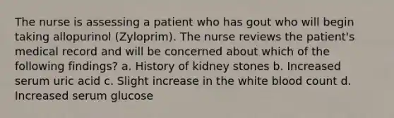 The nurse is assessing a patient who has gout who will begin taking allopurinol (Zyloprim). The nurse reviews the patient's medical record and will be concerned about which of the following findings? a. History of kidney stones b. Increased serum uric acid c. Slight increase in the white blood count d. Increased serum glucose