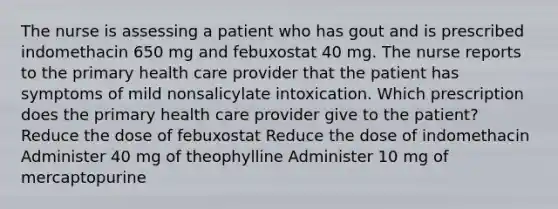 The nurse is assessing a patient who has gout and is prescribed indomethacin 650 mg and febuxostat 40 mg. The nurse reports to the primary health care provider that the patient has symptoms of mild nonsalicylate intoxication. Which prescription does the primary health care provider give to the patient? Reduce the dose of febuxostat Reduce the dose of indomethacin Administer 40 mg of theophylline Administer 10 mg of mercaptopurine