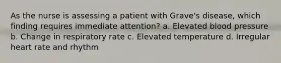 As the nurse is assessing a patient with Grave's disease, which finding requires immediate attention? a. Elevated blood pressure b. Change in respiratory rate c. Elevated temperature d. Irregular heart rate and rhythm