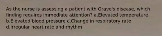 As the nurse is assessing a patient with Grave's disease, which finding requires immediate attention? a.Elevated temperature b.Elevated <a href='https://www.questionai.com/knowledge/kD0HacyPBr-blood-pressure' class='anchor-knowledge'>blood pressure</a> c.Change in respiratory rate d.Irregular heart rate and rhythm