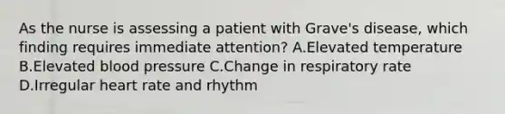 As the nurse is assessing a patient with Grave's disease, which finding requires immediate attention? A.Elevated temperature B.Elevated blood pressure C.Change in respiratory rate D.Irregular heart rate and rhythm