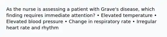 As the nurse is assessing a patient with Grave's disease, which finding requires immediate attention? • Elevated temperature • Elevated blood pressure • Change in respiratory rate • Irregular heart rate and rhythm