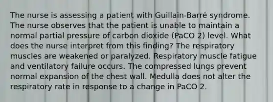 The nurse is assessing a patient with Guillain-Barré syndrome. The nurse observes that the patient is unable to maintain a normal partial pressure of carbon dioxide (PaCO 2) level. What does the nurse interpret from this finding? The respiratory muscles are weakened or paralyzed. Respiratory muscle fatigue and ventilatory failure occurs. The compressed lungs prevent normal expansion of the chest wall. Medulla does not alter the respiratory rate in response to a change in PaCO 2.