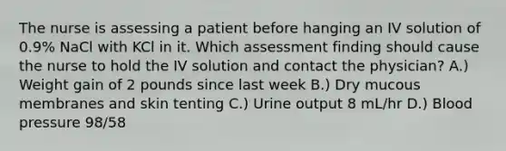 The nurse is assessing a patient before hanging an IV solution of 0.9% NaCl with KCl in it. Which assessment finding should cause the nurse to hold the IV solution and contact the physician? A.) Weight gain of 2 pounds since last week B.) Dry mucous membranes and skin tenting C.) Urine output 8 mL/hr D.) <a href='https://www.questionai.com/knowledge/kD0HacyPBr-blood-pressure' class='anchor-knowledge'>blood pressure</a> 98/58