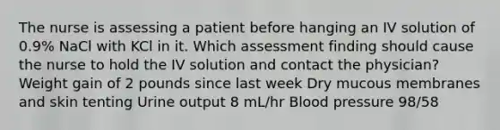 The nurse is assessing a patient before hanging an IV solution of 0.9% NaCl with KCl in it. Which assessment finding should cause the nurse to hold the IV solution and contact the physician? Weight gain of 2 pounds since last week Dry mucous membranes and skin tenting Urine output 8 mL/hr Blood pressure 98/58