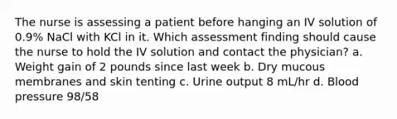 The nurse is assessing a patient before hanging an IV solution of 0.9% NaCl with KCl in it. Which assessment finding should cause the nurse to hold the IV solution and contact the physician? a. Weight gain of 2 pounds since last week b. Dry mucous membranes and skin tenting c. Urine output 8 mL/hr d. Blood pressure 98/58