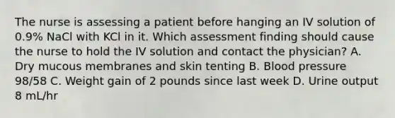 The nurse is assessing a patient before hanging an IV solution of 0.9% NaCl with KCl in it. Which assessment finding should cause the nurse to hold the IV solution and contact the physician? A. Dry mucous membranes and skin tenting B. Blood pressure 98/58 C. Weight gain of 2 pounds since last week D. Urine output 8 mL/hr