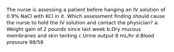 The nurse is assessing a patient before hanging an IV solution of 0.9% NaCl with KCl in it. Which assessment finding should cause the nurse to hold the IV solution and contact the physician? a. Weight gain of 2 pounds since last week b.Dry mucous membranes and skin tenting c.Urine output 8 mL/hr d.Blood pressure 98/58