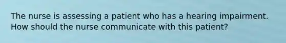 The nurse is assessing a patient who has a hearing impairment. How should the nurse communicate with this patient?