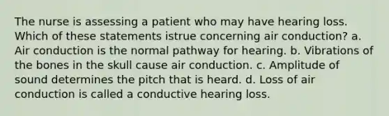 The nurse is assessing a patient who may have hearing loss. Which of these statements istrue concerning air conduction? a. Air conduction is the normal pathway for hearing. b. Vibrations of the bones in the skull cause air conduction. c. Amplitude of sound determines the pitch that is heard. d. Loss of air conduction is called a conductive hearing loss.