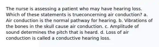 The nurse is assessing a patient who may have hearing loss. Which of these statements is trueconcerning air conduction? a. Air conduction is the normal pathway for hearing. b. Vibrations of the bones in the skull cause air conduction. c. Amplitude of sound determines the pitch that is heard. d. Loss of air conduction is called a conductive hearing loss.