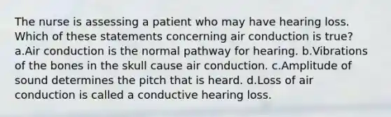 The nurse is assessing a patient who may have hearing loss. Which of these statements concerning air conduction is true? a.Air conduction is the normal pathway for hearing. b.Vibrations of the bones in the skull cause air conduction. c.Amplitude of sound determines the pitch that is heard. d.Loss of air conduction is called a conductive hearing loss.