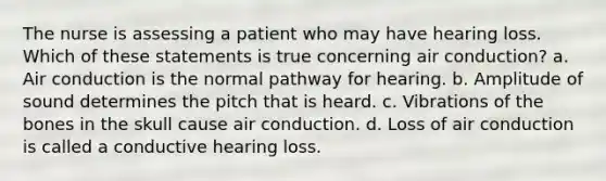 The nurse is assessing a patient who may have hearing loss. Which of these statements is true concerning air conduction? a. Air conduction is the normal pathway for hearing. b. Amplitude of sound determines the pitch that is heard. c. Vibrations of the bones in the skull cause air conduction. d. Loss of air conduction is called a conductive hearing loss.