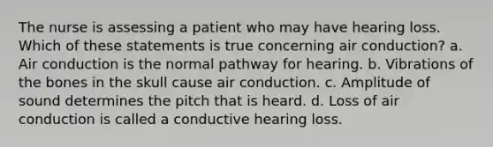 The nurse is assessing a patient who may have hearing loss. Which of these statements is true concerning air conduction? a. Air conduction is the normal pathway for hearing. b. Vibrations of the bones in the skull cause air conduction. c. Amplitude of sound determines the pitch that is heard. d. Loss of air conduction is called a conductive hearing loss.