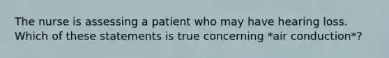 The nurse is assessing a patient who may have hearing loss. Which of these statements is true concerning *air conduction*?