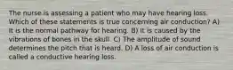 The nurse is assessing a patient who may have hearing loss. Which of these statements is true concerning air conduction? A) It is the normal pathway for hearing. B) It is caused by the vibrations of bones in the skull. C) The amplitude of sound determines the pitch that is heard. D) A loss of air conduction is called a conductive hearing loss.