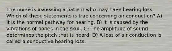 The nurse is assessing a patient who may have hearing loss. Which of these statements is true concerning air conduction? A) It is the normal pathway for hearing. B) It is caused by the vibrations of bones in the skull. C) The amplitude of sound determines the pitch that is heard. D) A loss of air conduction is called a conductive hearing loss.