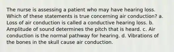 The nurse is assessing a patient who may have hearing loss. Which of these statements is true concerning air conduction? a. Loss of air conduction is called a conductive hearing loss. b. Amplitude of sound determines the pitch that is heard. c. Air conduction is the normal pathway for hearing. d. Vibrations of the bones in the skull cause air conduction.