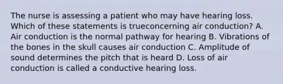 The nurse is assessing a patient who may have hearing loss. Which of these statements is trueconcerning air conduction? A. Air conduction is the normal pathway for hearing B. Vibrations of the bones in the skull causes air conduction C. Amplitude of sound determines the pitch that is heard D. Loss of air conduction is called a conductive hearing loss.