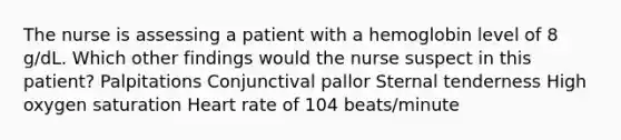 The nurse is assessing a patient with a hemoglobin level of 8 g/dL. Which other findings would the nurse suspect in this patient? Palpitations Conjunctival pallor Sternal tenderness High oxygen saturation Heart rate of 104 beats/minute