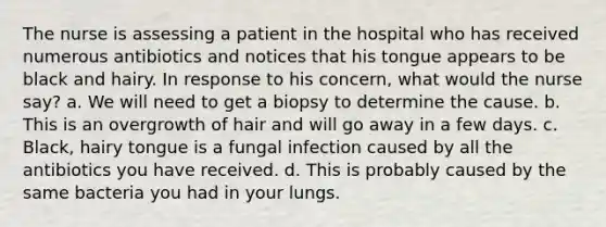 The nurse is assessing a patient in the hospital who has received numerous antibiotics and notices that his tongue appears to be black and hairy. In response to his concern, what would the nurse say? a. We will need to get a biopsy to determine the cause. b. This is an overgrowth of hair and will go away in a few days. c. Black, hairy tongue is a fungal infection caused by all the antibiotics you have received. d. This is probably caused by the same bacteria you had in your lungs.