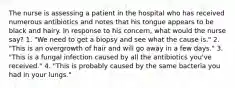 The nurse is assessing a patient in the hospital who has received numerous antibiotics and notes that his tongue appears to be black and hairy. In response to his concern, what would the nurse say? 1. "We need to get a biopsy and see what the cause is." 2. "This is an overgrowth of hair and will go away in a few days." 3. "This is a fungal infection caused by all the antibiotics you've received." 4. "This is probably caused by the same bacteria you had in your lungs."