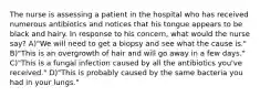 The nurse is assessing a patient in the hospital who has received numerous antibiotics and notices that his tongue appears to be black and hairy. In response to his concern, what would the nurse say? A)"We will need to get a biopsy and see what the cause is." B)"This is an overgrowth of hair and will go away in a few days." C)"This is a fungal infection caused by all the antibiotics you've received." D)"This is probably caused by the same bacteria you had in your lungs."