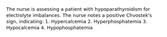 The nurse is assessing a patient with hypoparathyroidism for electrolyte imbalances. The nurse notes a positive Chvostek's sign, indicating: 1. Hypercalcemia 2. Hyperphosphatemia 3. Hypocalcemia 4. Hypophosphatemia