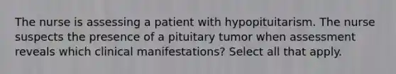 The nurse is assessing a patient with hypopituitarism. The nurse suspects the presence of a pituitary tumor when assessment reveals which clinical manifestations? Select all that apply.