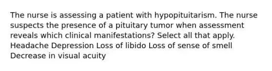 The nurse is assessing a patient with hypopituitarism. The nurse suspects the presence of a pituitary tumor when assessment reveals which clinical manifestations? Select all that apply. Headache Depression Loss of libido Loss of sense of smell Decrease in visual acuity