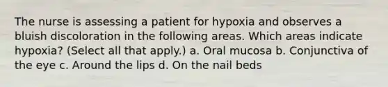 The nurse is assessing a patient for hypoxia and observes a bluish discoloration in the following areas. Which areas indicate hypoxia? (Select all that apply.) a. Oral mucosa b. Conjunctiva of the eye c. Around the lips d. On the nail beds