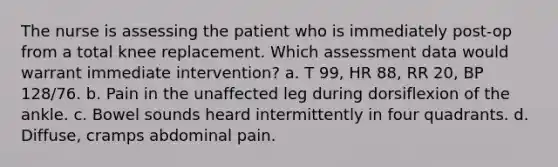 The nurse is assessing the patient who is immediately post-op from a total knee replacement. Which assessment data would warrant immediate intervention? a. T 99, HR 88, RR 20, BP 128/76. b. Pain in the unaffected leg during dorsiflexion of the ankle. c. Bowel sounds heard intermittently in four quadrants. d. Diffuse, cramps abdominal pain.