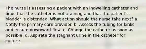 The nurse is assessing a patient with an indwelling catheter and finds that the catheter is not draining and that the patient's bladder is distended. What action should the nurse take next? a. Notify the primary care provider. b. Assess the tubing for kinks and ensure downward flow. c. Change the catheter as soon as possible. d. Aspirate the stagnant urine in the catheter for culture.