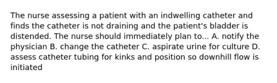 The nurse assessing a patient with an indwelling catheter and finds the catheter is not draining and the patient's bladder is distended. The nurse should immediately plan to... A. notify the physician B. change the catheter C. aspirate urine for culture D. assess catheter tubing for kinks and position so downhill flow is initiated