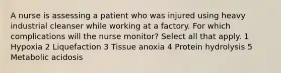 A nurse is assessing a patient who was injured using heavy industrial cleanser while working at a factory. For which complications will the nurse monitor? Select all that apply. 1 Hypoxia 2 Liquefaction 3 Tissue anoxia 4 Protein hydrolysis 5 Metabolic acidosis