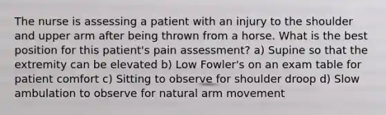 The nurse is assessing a patient with an injury to the shoulder and upper arm after being thrown from a horse. What is the best position for this patient's pain assessment? a) Supine so that the extremity can be elevated b) Low Fowler's on an exam table for patient comfort c) Sitting to observe for shoulder droop d) Slow ambulation to observe for natural arm movement