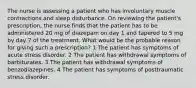 The nurse is assessing a patient who has involuntary muscle contractions and sleep disturbance. On reviewing the patient's prescription, the nurse finds that the patient has to be administered 20 mg of diazepam on day 1 and tapered to 5 mg by day 7 of the treatment. What would be the probable reason for giving such a prescription? 1 The patient has symptoms of acute stress disorder. 2 The patient has withdrawal symptoms of barbiturates. 3 The patient has withdrawal symptoms of benzodiazepines. 4 The patient has symptoms of posttraumatic stress disorder.