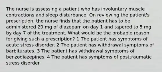 The nurse is assessing a patient who has involuntary muscle contractions and sleep disturbance. On reviewing the patient's prescription, the nurse finds that the patient has to be administered 20 mg of diazepam on day 1 and tapered to 5 mg by day 7 of the treatment. What would be the probable reason for giving such a prescription? 1 The patient has symptoms of acute stress disorder. 2 The patient has withdrawal symptoms of barbiturates. 3 The patient has withdrawal symptoms of benzodiazepines. 4 The patient has symptoms of posttraumatic stress disorder.