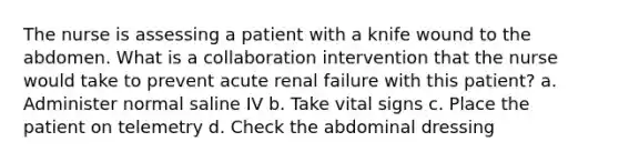 The nurse is assessing a patient with a knife wound to the abdomen. What is a collaboration intervention that the nurse would take to prevent acute renal failure with this patient? a. Administer normal saline IV b. Take vital signs c. Place the patient on telemetry d. Check the abdominal dressing