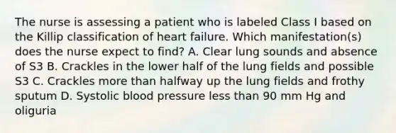 The nurse is assessing a patient who is labeled Class I based on the Killip classification of heart failure. Which manifestation(s) does the nurse expect to find? A. Clear lung sounds and absence of S3 B. Crackles in the lower half of the lung fields and possible S3 C. Crackles <a href='https://www.questionai.com/knowledge/keWHlEPx42-more-than' class='anchor-knowledge'>more than</a> halfway up the lung fields and frothy sputum D. Systolic <a href='https://www.questionai.com/knowledge/kD0HacyPBr-blood-pressure' class='anchor-knowledge'>blood pressure</a> <a href='https://www.questionai.com/knowledge/k7BtlYpAMX-less-than' class='anchor-knowledge'>less than</a> 90 mm Hg and oliguria