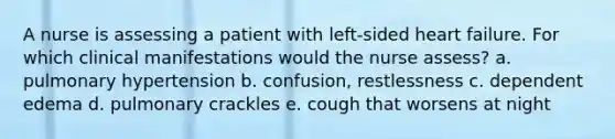 A nurse is assessing a patient with left-sided heart failure. For which clinical manifestations would the nurse assess? a. pulmonary hypertension b. confusion, restlessness c. dependent edema d. pulmonary crackles e. cough that worsens at night