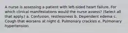 A nurse is assessing a patient with left-sided heart failure. For which clinical manifestations would the nurse assess? (Select all that apply.) a. Confusion, restlessness b. Dependent edema c. Cough that worsens at night d. Pulmonary crackles e. Pulmonary hypertension