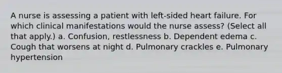 A nurse is assessing a patient with left-sided heart failure. For which clinical manifestations would the nurse assess? (Select all that apply.) a. Confusion, restlessness b. Dependent edema c. Cough that worsens at night d. Pulmonary crackles e. Pulmonary hypertension