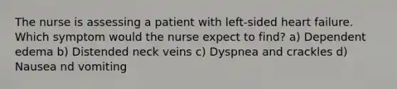 The nurse is assessing a patient with left-sided heart failure. Which symptom would the nurse expect to find? a) Dependent edema b) Distended neck veins c) Dyspnea and crackles d) Nausea nd vomiting