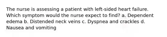 The nurse is assessing a patient with left-sided heart failure. Which symptom would the nurse expect to find? a. Dependent edema b. Distended neck veins c. Dyspnea and crackles d. Nausea and vomiting