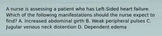 A nurse is assessing a patient who has Left-Sided heart failure. Which of the following manifestations should the nurse expect to find? A. Increased abdominal girth B. Weak peripheral pulses C. Jugular venous neck distention D. Dependent edema