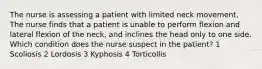 The nurse is assessing a patient with limited neck movement. The nurse finds that a patient is unable to perform flexion and lateral flexion of the neck, and inclines the head only to one side. Which condition does the nurse suspect in the patient? 1 Scoliosis 2 Lordosis 3 Kyphosis 4 Torticollis