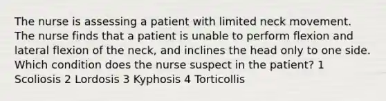 The nurse is assessing a patient with limited neck movement. The nurse finds that a patient is unable to perform flexion and lateral flexion of the neck, and inclines the head only to one side. Which condition does the nurse suspect in the patient? 1 Scoliosis 2 Lordosis 3 Kyphosis 4 Torticollis